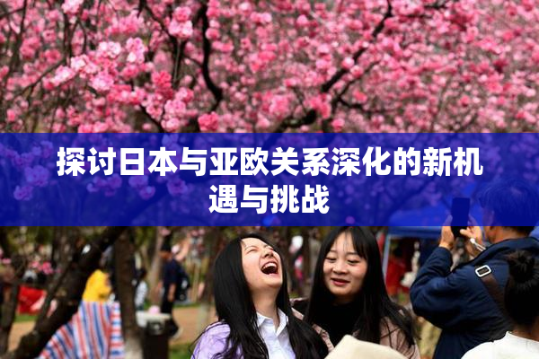 探讨日本与亚欧关系深化的新机遇与挑战