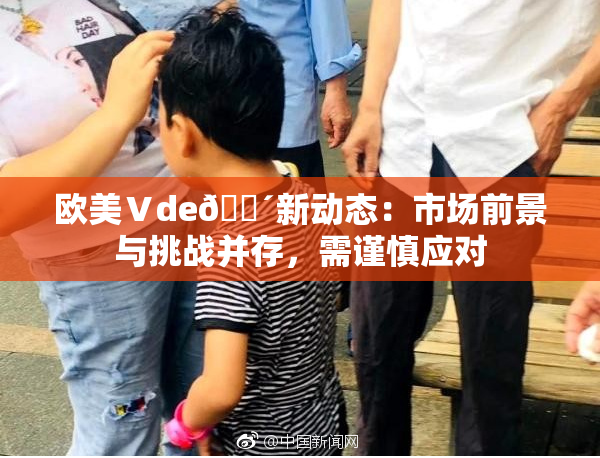 欧美Ⅴde🔴新动态：市场前景与挑战并存，需谨慎应对