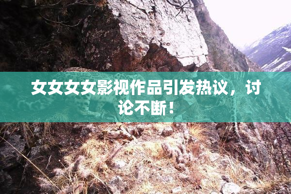 女女女女影视作品引发热议，讨论不断！