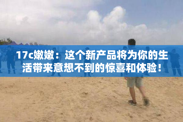 17c嫩嫩：这个新产品将为你的生活带来意想不到的惊喜和体验！