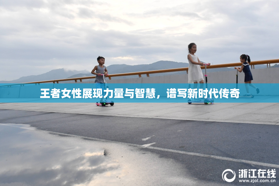 王者女性展现力量与智慧，谱写新时代传奇
