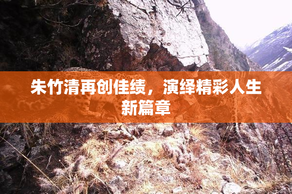 朱竹清再创佳绩，演绎精彩人生新篇章