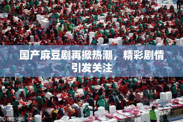 国产麻豆剧再掀热潮，精彩剧情引发关注
