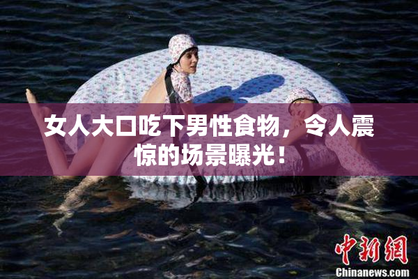 女人大口吃下男性食物，令人震惊的场景曝光！