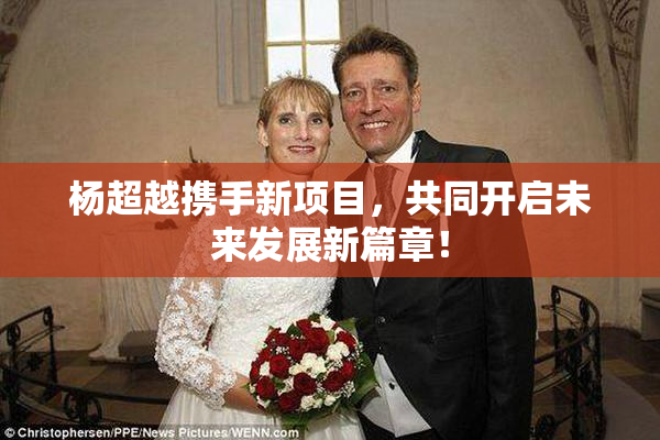 杨超越携手新项目，共同开启未来发展新篇章！