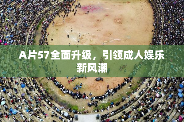 A片57全面升级，引领成人娱乐新风潮