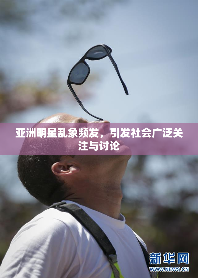 亚洲明星乱象频发，引发社会广泛关注与讨论