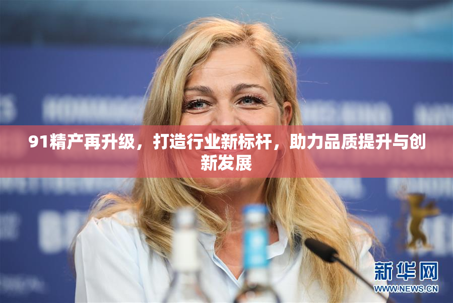 91精产再升级，打造行业新标杆，助力品质提升与创新发展