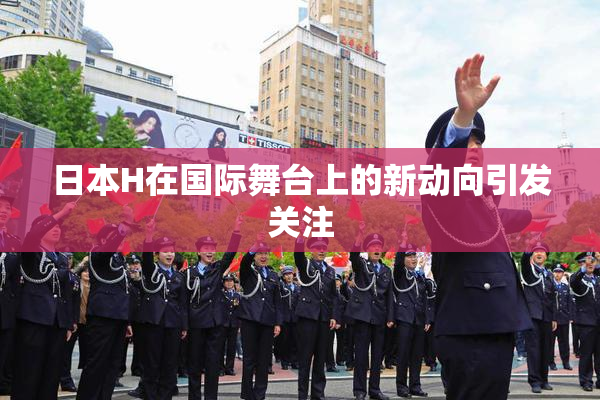 日本H在国际舞台上的新动向引发关注