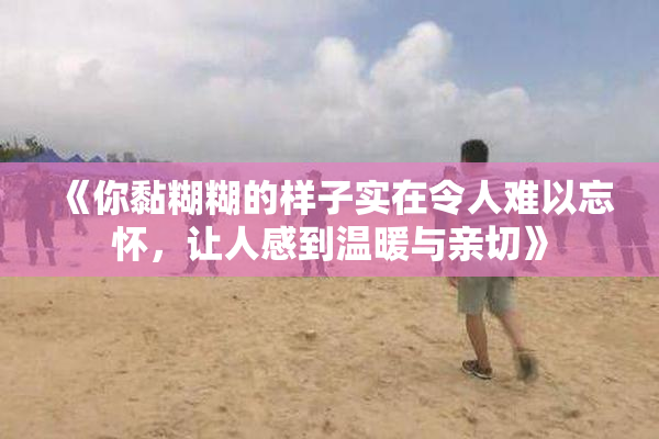 《你黏糊糊的样子实在令人难以忘怀，让人感到温暖与亲切》
