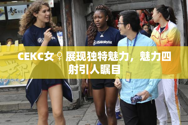CEKC女♀展现独特魅力，魅力四射引人瞩目