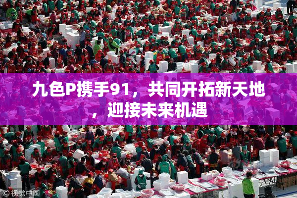 九色P携手91，共同开拓新天地，迎接未来机遇