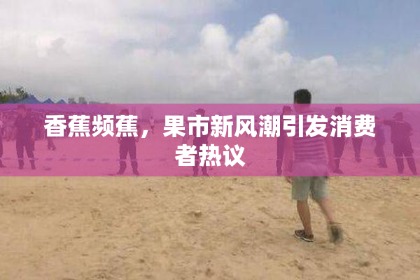 香蕉频蕉，果市新风潮引发消费者热议