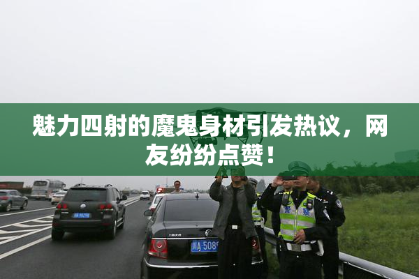 魅力四射的魔鬼身材引发热议，网友纷纷点赞！