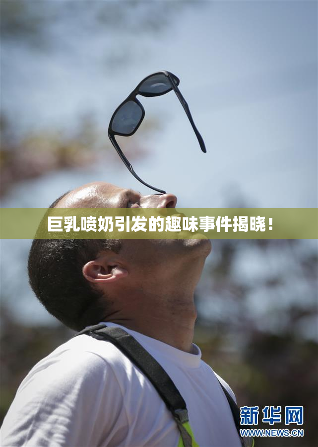 巨乳喷奶引发的趣味事件揭晓！
