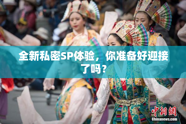 全新私密SP体验，你准备好迎接了吗？