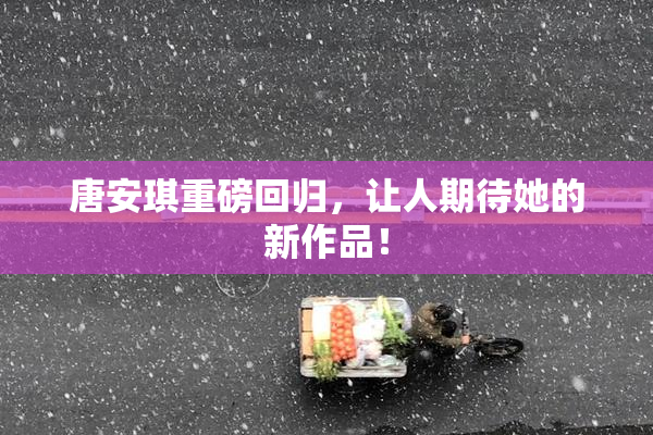 唐安琪重磅回归，让人期待她的新作品！