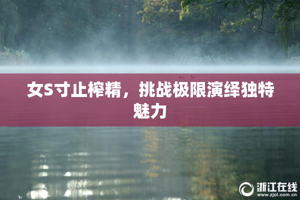 女S寸止榨精，挑战极限演绎独特魅力