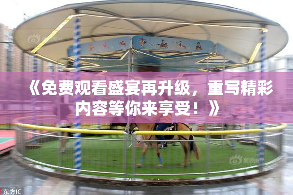 《免费观看盛宴再升级，重写精彩内容等你来享受！》