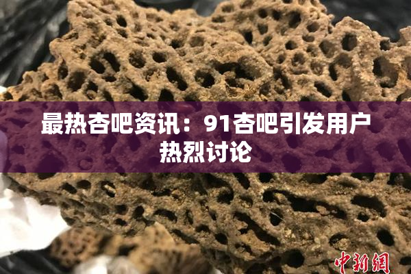 最热杏吧资讯：91杏吧引发用户热烈讨论