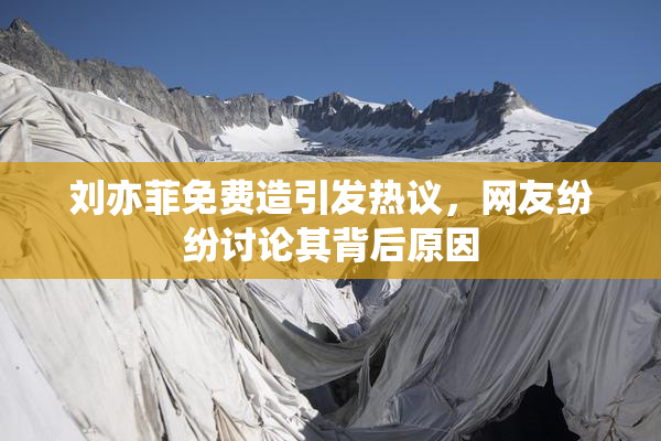 刘亦菲免费造引发热议，网友纷纷讨论其背后原因