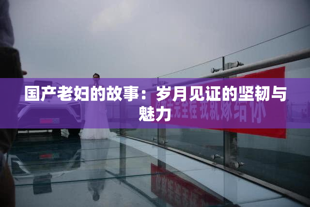 国产老妇的故事：岁月见证的坚韧与魅力