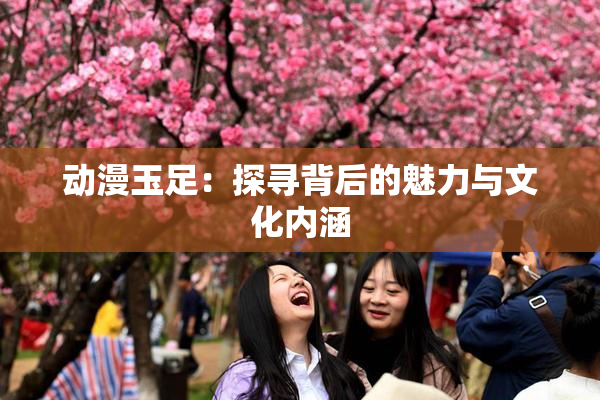 动漫玉足：探寻背后的魅力与文化内涵