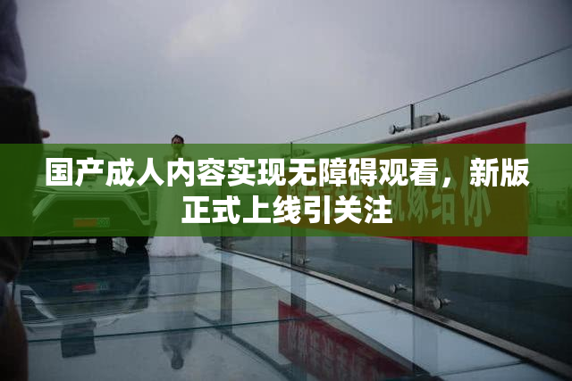 国产成人内容实现无障碍观看，新版正式上线引关注