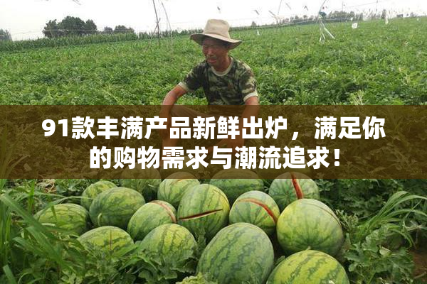 91款丰满产品新鲜出炉，满足你的购物需求与潮流追求！