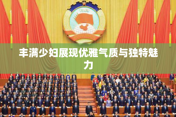 丰满少妇展现优雅气质与独特魅力