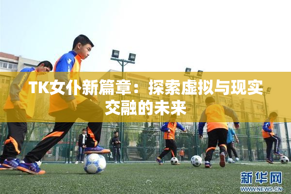 TK女仆新篇章：探索虚拟与现实交融的未来