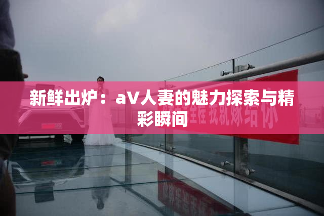 新鲜出炉：aV人妻的魅力探索与精彩瞬间