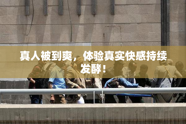 真人被到爽，体验真实快感持续发酵！