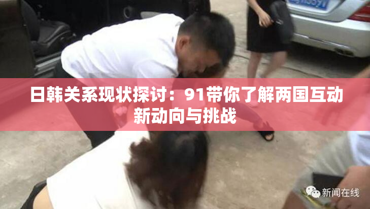 日韩关系现状探讨：91带你了解两国互动新动向与挑战