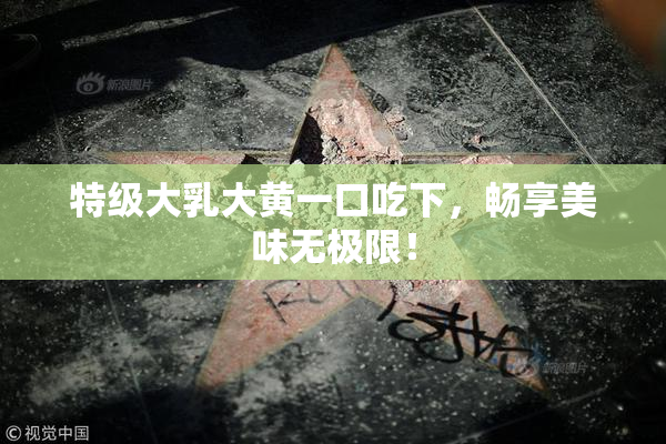 特级大乳大黄一口吃下，畅享美味无极限！