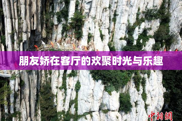 朋友娇在客厅的欢聚时光与乐趣