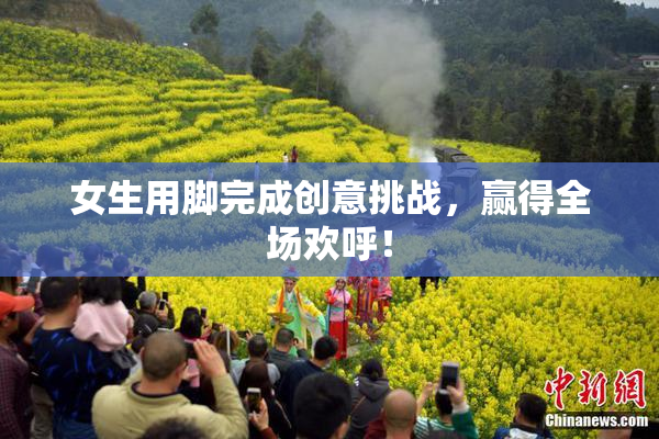 女生用脚完成创意挑战，赢得全场欢呼！