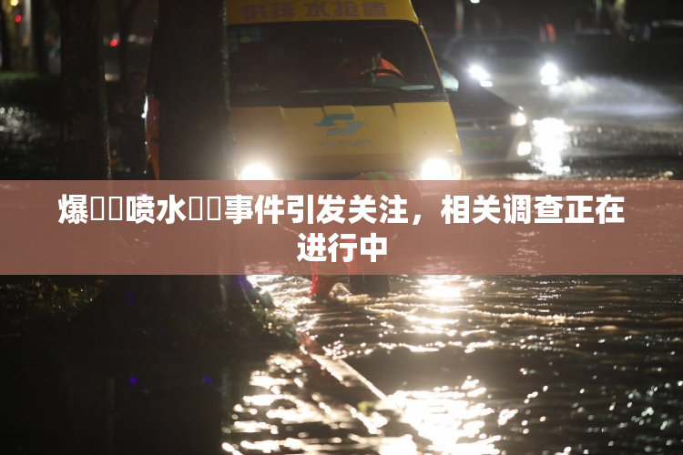 爆❌‌喷水❌‌事件引发关注，相关调查正在进行中