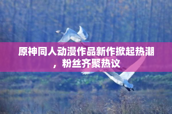 原神同人动漫作品新作掀起热潮，粉丝齐聚热议