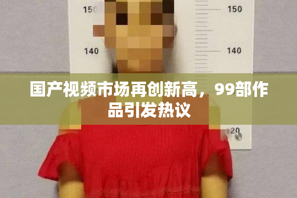 国产视频市场再创新高，99部作品引发热议