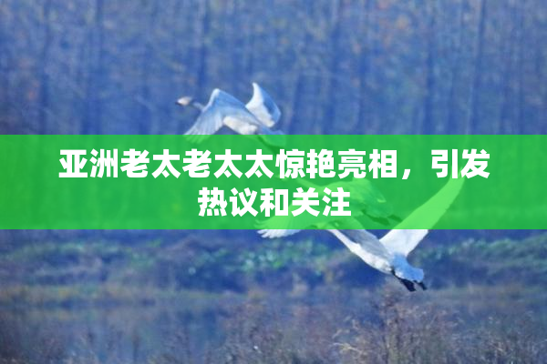 亚洲老太老太太惊艳亮相，引发热议和关注