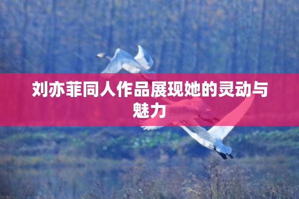 刘亦菲同人作品展现她的灵动与魅力