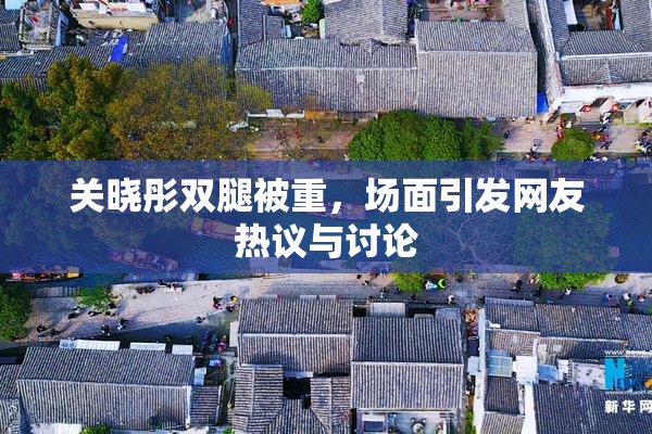 关晓彤双腿被重，场面引发网友热议与讨论