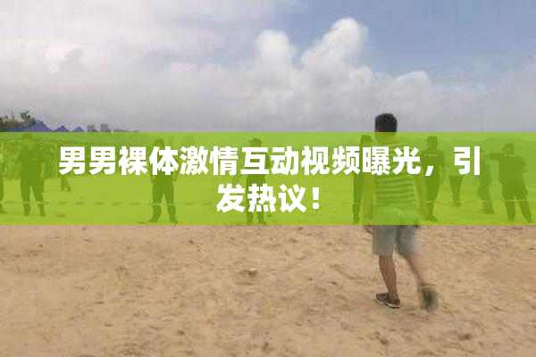 男男裸体激情互动视频曝光，引发热议！