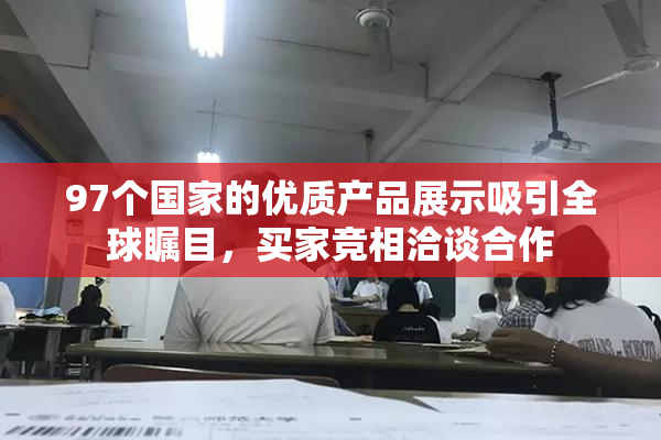 97个国家的优质产品展示吸引全球瞩目，买家竞相洽谈合作