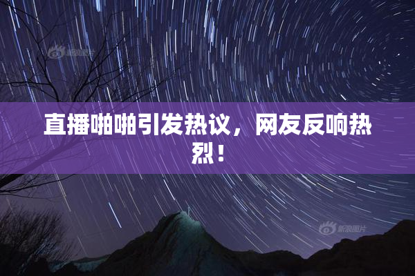 直播啪啪引发热议，网友反响热烈！