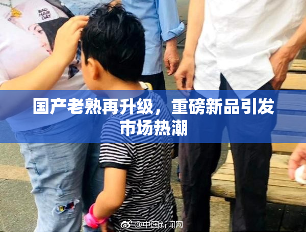 国产老熟再升级，重磅新品引发市场热潮