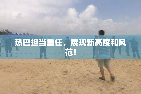 热巴担当重任，展现新高度和风范！