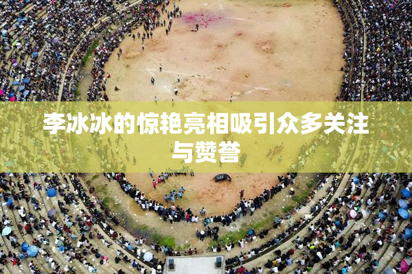 李冰冰的惊艳亮相吸引众多关注与赞誉