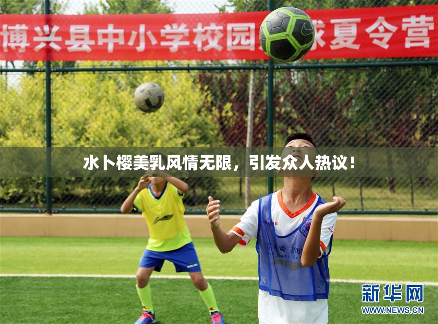 水卜樱美乳风情无限，引发众人热议！